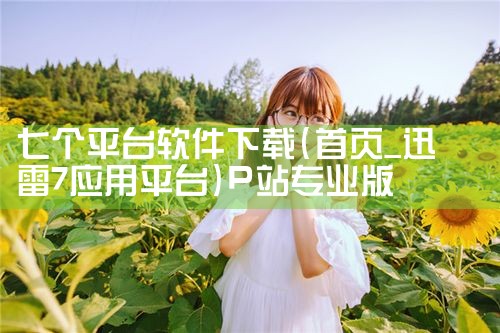 七个平台软件下载|P站专业版