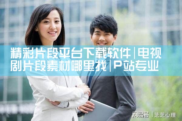 精彩片段平台下载软件|P站专业版