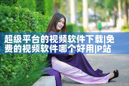 超级平台的视频软件下载|P站专业版